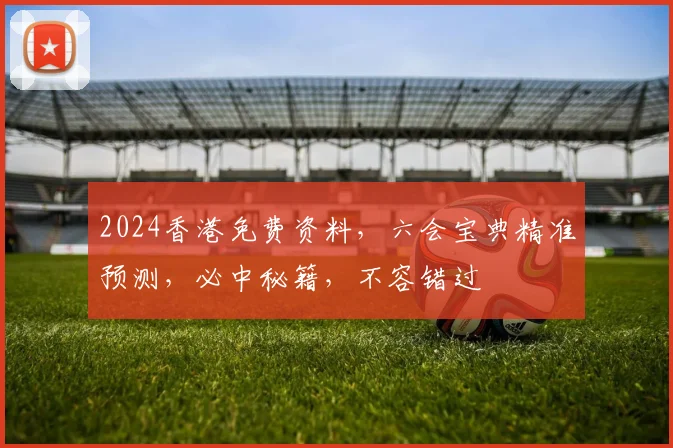2024香港免费资料，六会宝典精准预测，必中秘籍，不容错过
