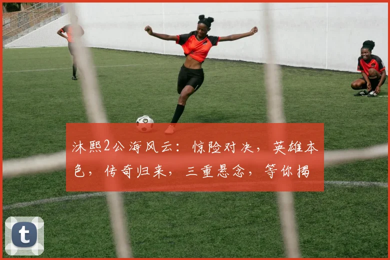 沐熙2公海风云：惊险对决，英雄本色，传奇归来，三重悬念，等你揭晓，不容错过
