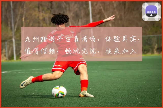 九州酷游平台靠谱吗，体验真实，值得信赖，畅玩无忧，快来加入