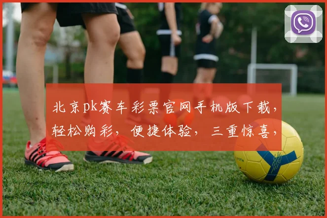 北京pk赛车彩票官网手机版下载，轻松购彩，便捷体验，三重惊喜，不容错过